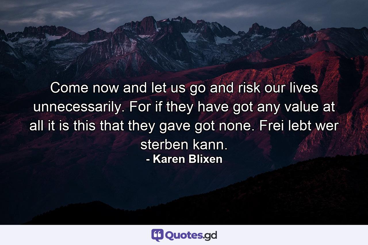 Come now and let us go and risk our lives unnecessarily. For if they have got any value at all it is this that they gave got none. Frei lebt wer sterben kann. - Quote by Karen Blixen