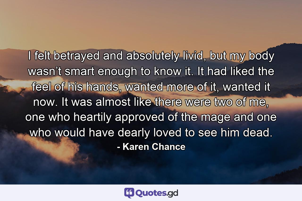 I felt betrayed and absolutely livid, but my body wasn’t smart enough to know it. It had liked the feel of his hands, wanted more of it, wanted it now. It was almost like there were two of me, one who heartily approved of the mage and one who would have dearly loved to see him dead. - Quote by Karen Chance