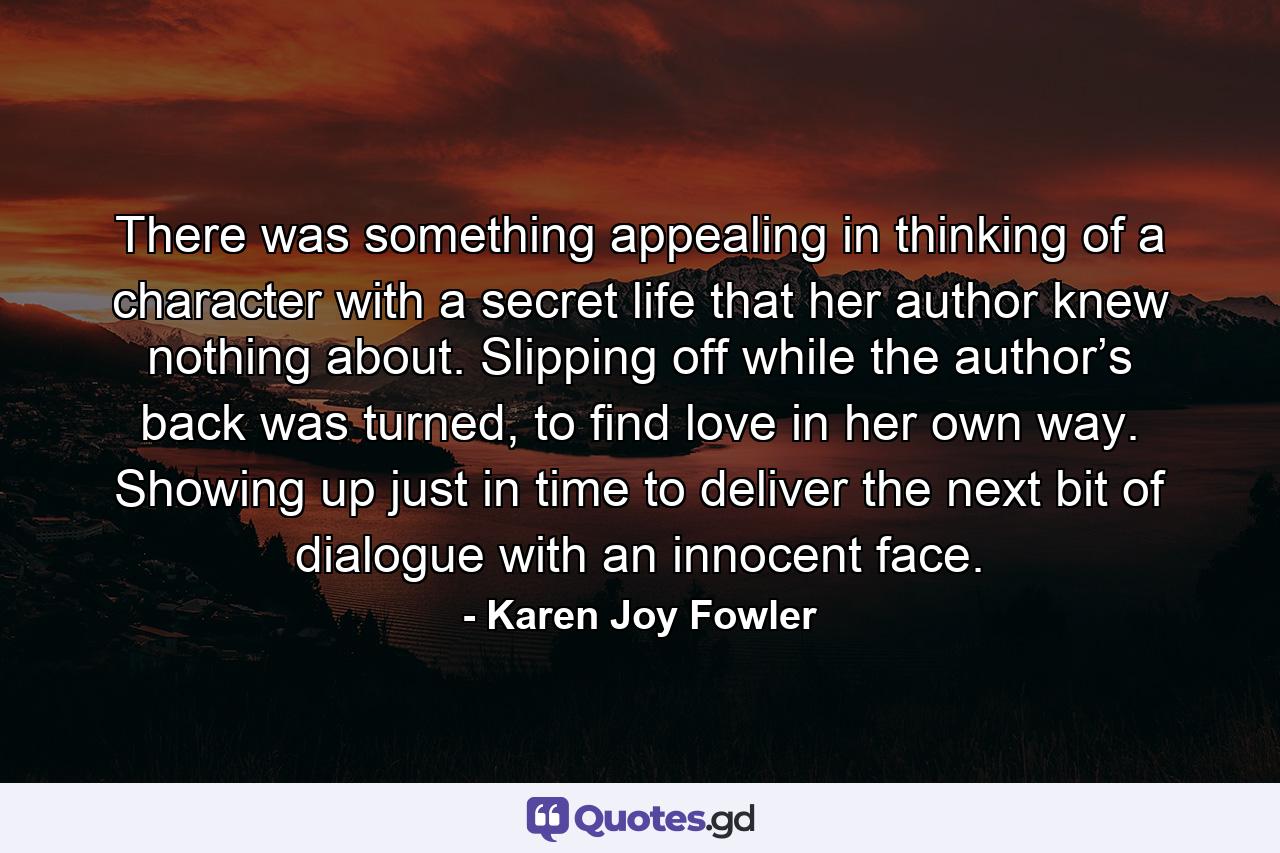 There was something appealing in thinking of a character with a secret life that her author knew nothing about. Slipping off while the author’s back was turned, to find love in her own way. Showing up just in time to deliver the next bit of dialogue with an innocent face. - Quote by Karen Joy Fowler