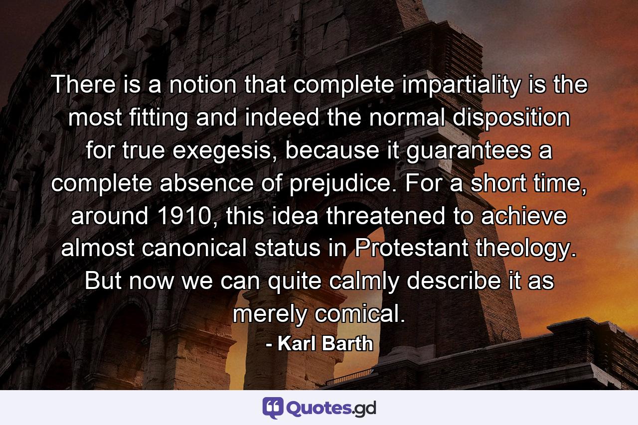 There is a notion that complete impartiality is the most fitting and indeed the normal disposition for true exegesis, because it guarantees a complete absence of prejudice. For a short time, around 1910, this idea threatened to achieve almost canonical status in Protestant theology. But now we can quite calmly describe it as merely comical. - Quote by Karl Barth