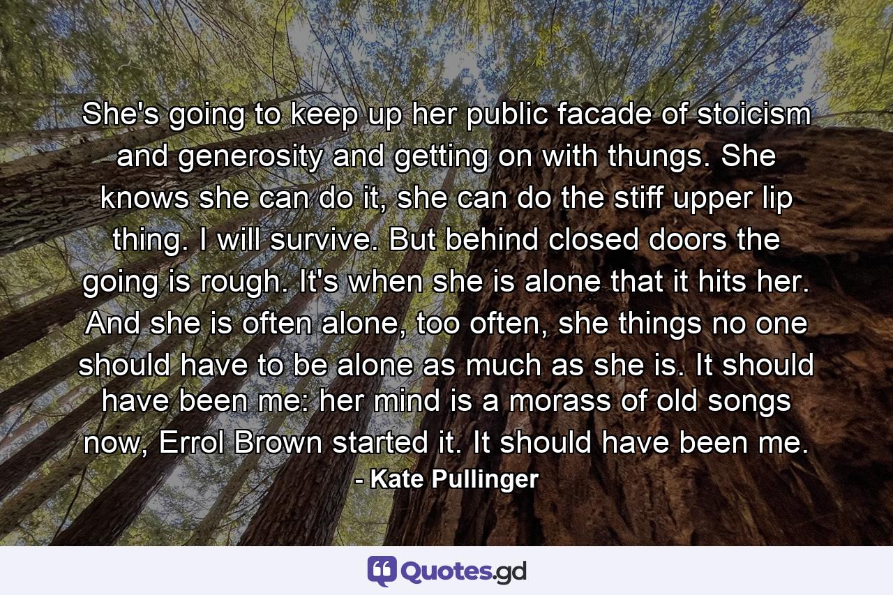 She's going to keep up her public facade of stoicism and generosity and getting on with thungs. She knows she can do it, she can do the stiff upper lip thing. I will survive. But behind closed doors the going is rough. It's when she is alone that it hits her. And she is often alone, too often, she things no one should have to be alone as much as she is. It should have been me: her mind is a morass of old songs now, Errol Brown started it. It should have been me. - Quote by Kate Pullinger