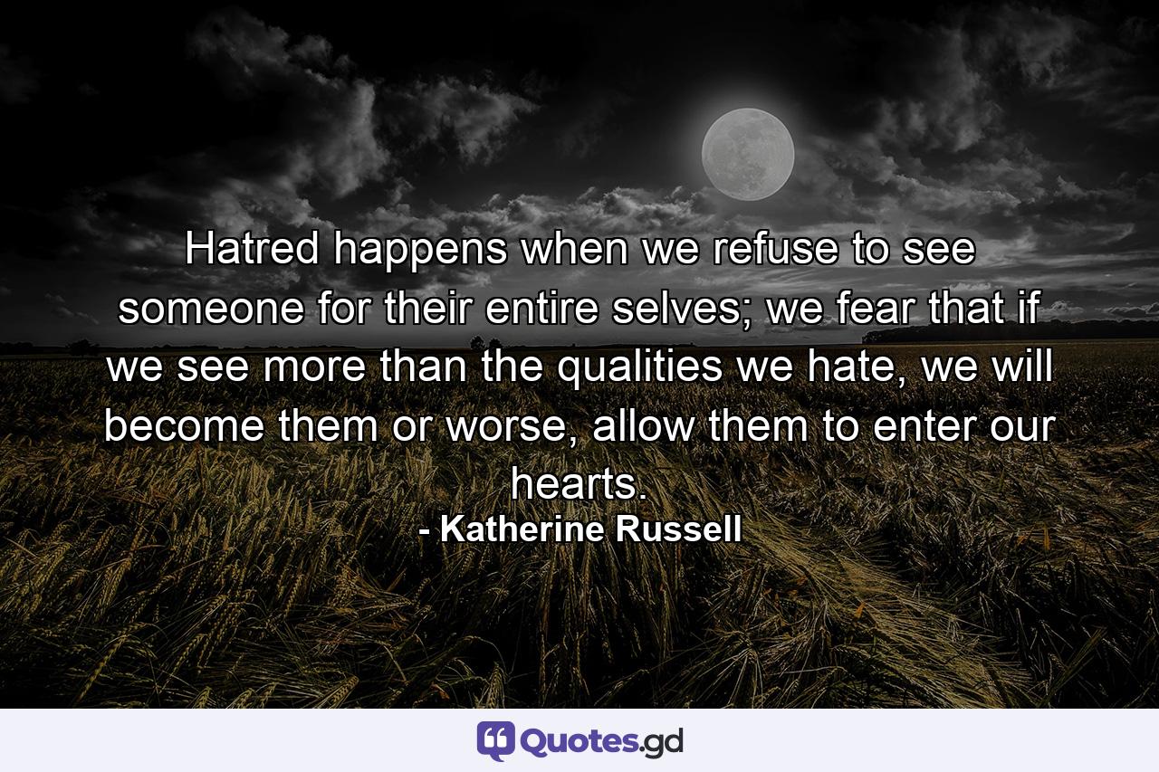 Hatred happens when we refuse to see someone for their entire selves; we fear that if we see more than the qualities we hate, we will become them or worse, allow them to enter our hearts. - Quote by Katherine Russell