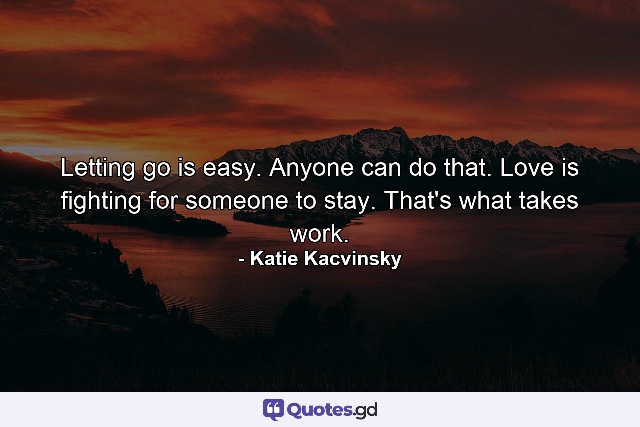 Letting go is easy. Anyone can do that. Love is fighting for someone to stay. That's what takes work. - Quote by Katie Kacvinsky