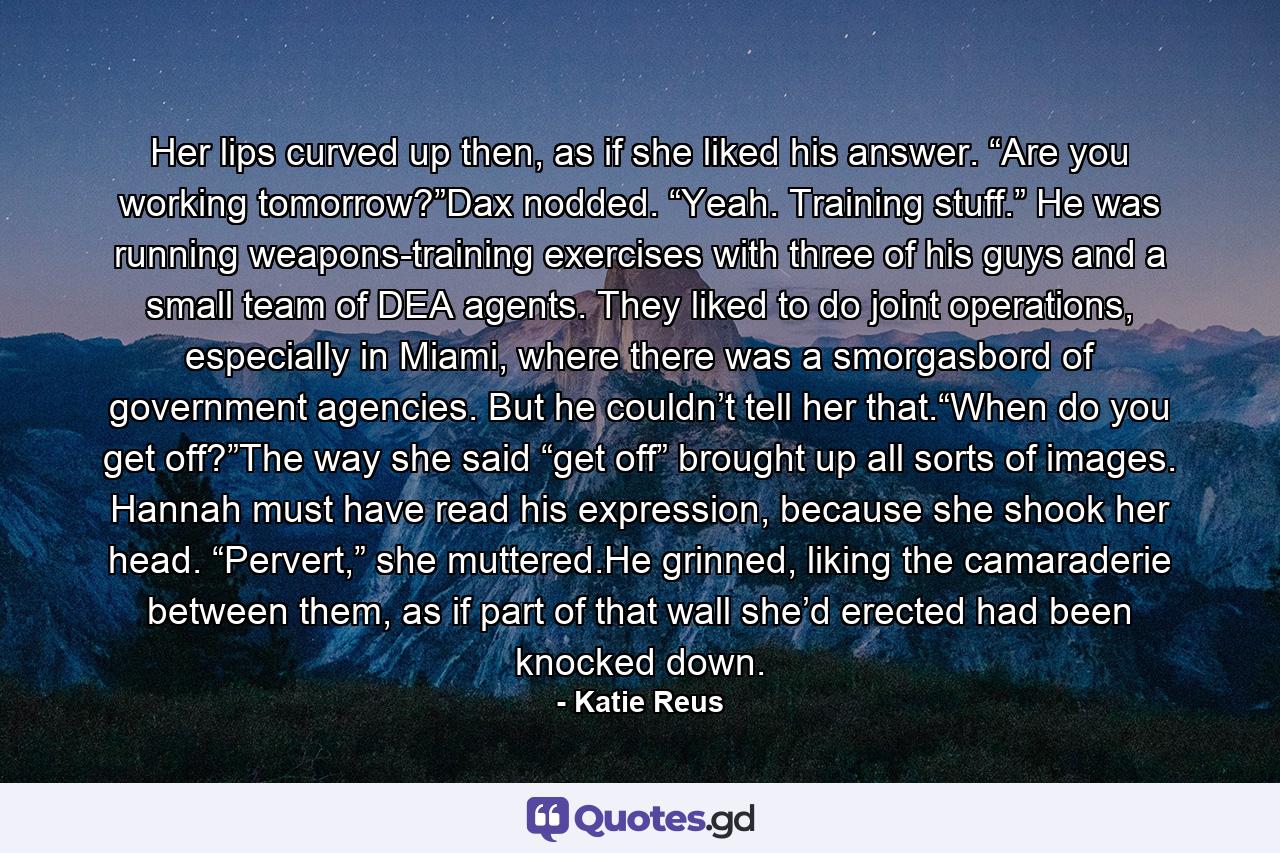 Her lips curved up then, as if she liked his answer. “Are you working tomorrow?”Dax nodded. “Yeah. Training stuff.” He was running weapons-training exercises with three of his guys and a small team of DEA agents. They liked to do joint operations, especially in Miami, where there was a smorgasbord of government agencies. But he couldn’t tell her that.“When do you get off?”The way she said “get off” brought up all sorts of images. Hannah must have read his expression, because she shook her head. “Pervert,” she muttered.He grinned, liking the camaraderie between them, as if part of that wall she’d erected had been knocked down. - Quote by Katie Reus