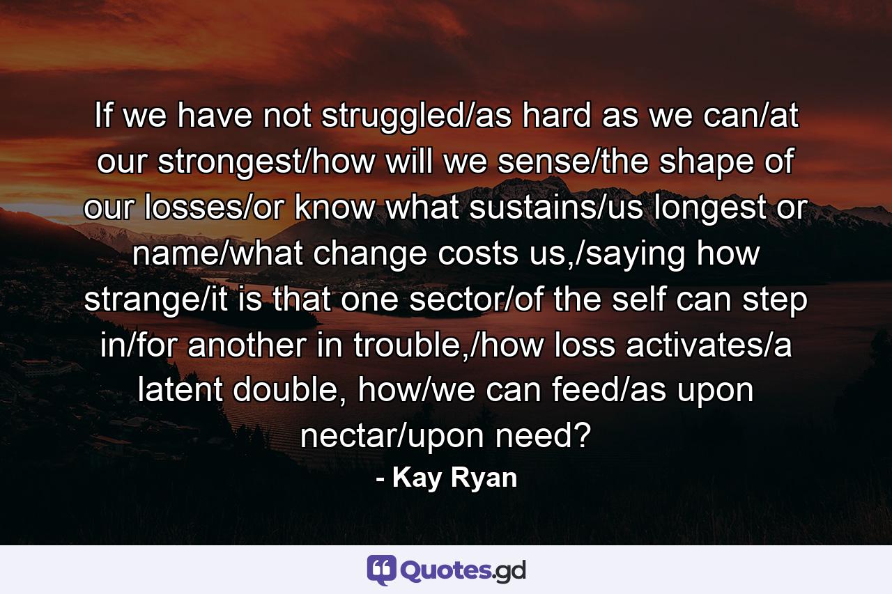 If we have not struggled/as hard as we can/at our strongest/how will we sense/the shape of our losses/or know what sustains/us longest or name/what change costs us,/saying how strange/it is that one sector/of the self can step in/for another in trouble,/how loss activates/a latent double, how/we can feed/as upon nectar/upon need? - Quote by Kay Ryan