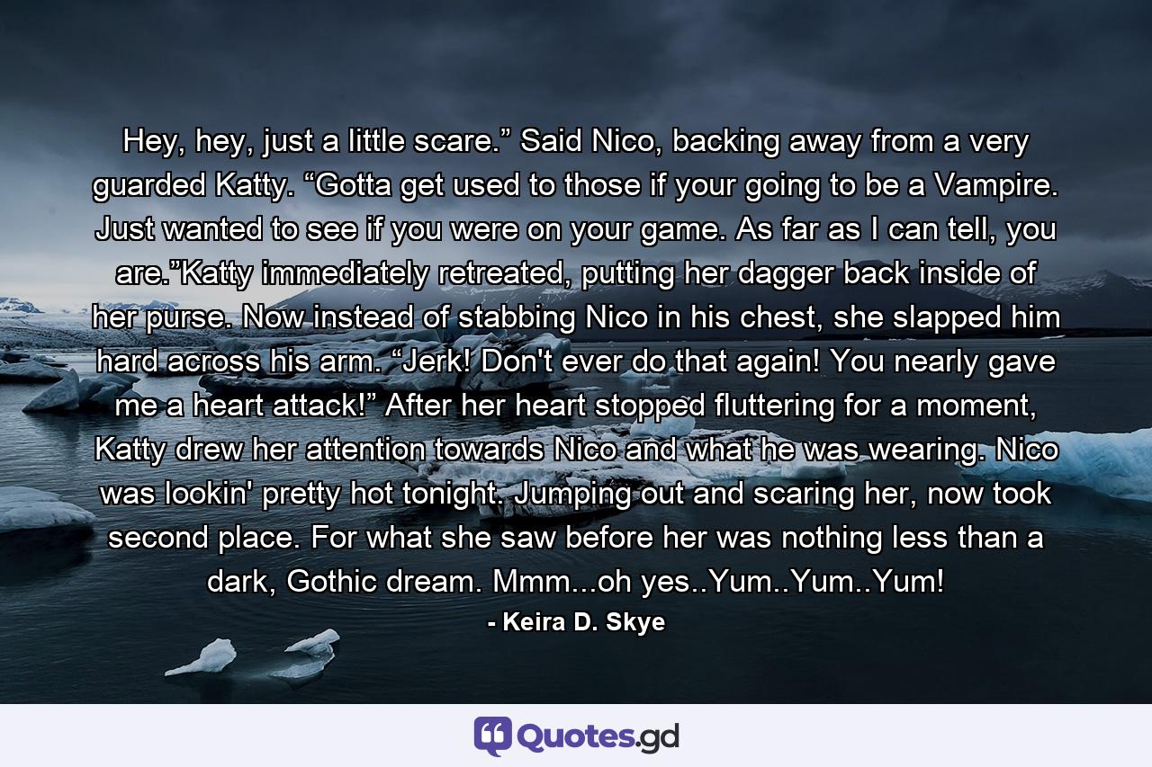 Hey, hey, just a little scare.” Said Nico, backing away from a very guarded Katty. “Gotta get used to those if your going to be a Vampire. Just wanted to see if you were on your game. As far as I can tell, you are.”Katty immediately retreated, putting her dagger back inside of her purse. Now instead of stabbing Nico in his chest, she slapped him hard across his arm. “Jerk! Don't ever do that again! You nearly gave me a heart attack!” After her heart stopped fluttering for a moment, Katty drew her attention towards Nico and what he was wearing. Nico was lookin' pretty hot tonight. Jumping out and scaring her, now took second place. For what she saw before her was nothing less than a dark, Gothic dream. Mmm...oh yes..Yum..Yum..Yum! - Quote by Keira D. Skye