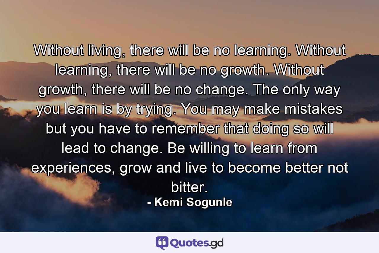 Without living, there will be no learning. Without learning, there will be no growth. Without growth, there will be no change. The only way you learn is by trying. You may make mistakes but you have to remember that doing so will lead to change. Be willing to learn from experiences, grow and live to become better not bitter. - Quote by Kemi Sogunle