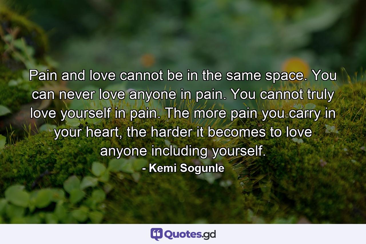 Pain and love cannot be in the same space. You can never love anyone in pain. You cannot truly love yourself in pain. The more pain you carry in your heart, the harder it becomes to love anyone including yourself. - Quote by Kemi Sogunle