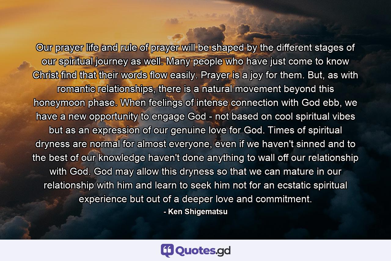 Our prayer life and rule of prayer will be shaped by the different stages of our spiritual journey as well. Many people who have just come to know Christ find that their words flow easily. Prayer is a joy for them. But, as with romantic relationships, there is a natural movement beyond this honeymoon phase. When feelings of intense connection with God ebb, we have a new opportunity to engage God - not based on cool spiritual vibes but as an expression of our genuine love for God. Times of spiritual dryness are normal for almost everyone, even if we haven't sinned and to the best of our knowledge haven't done anything to wall off our relationship with God. God may allow this dryness so that we can mature in our relationship with him and learn to seek him not for an ecstatic spiritual experience but out of a deeper love and commitment. - Quote by Ken Shigematsu