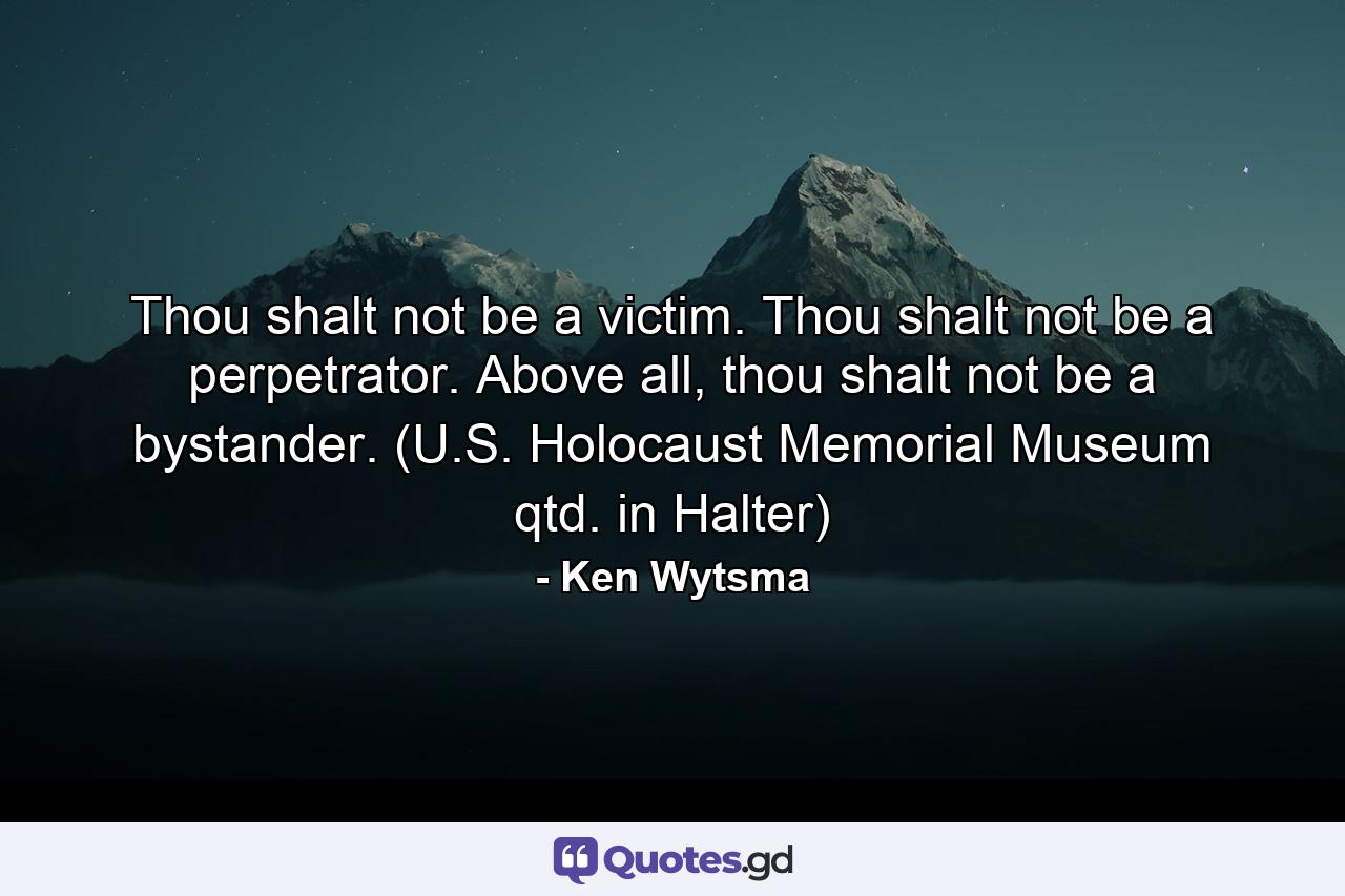 Thou shalt not be a victim. Thou shalt not be a perpetrator. Above all, thou shalt not be a bystander. (U.S. Holocaust Memorial Museum qtd. in Halter) - Quote by Ken Wytsma