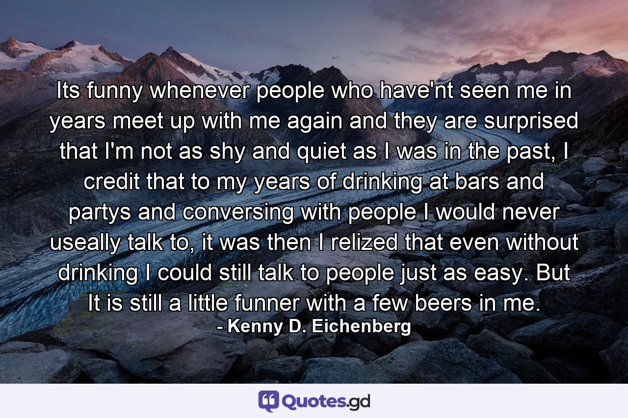 Its funny whenever people who have'nt seen me in years meet up with me again and they are surprised that I'm not as shy and quiet as I was in the past, I credit that to my years of drinking at bars and partys and conversing with people I would never useally talk to, it was then I relized that even without drinking I could still talk to people just as easy. But It is still a little funner with a few beers in me. - Quote by Kenny D. Eichenberg