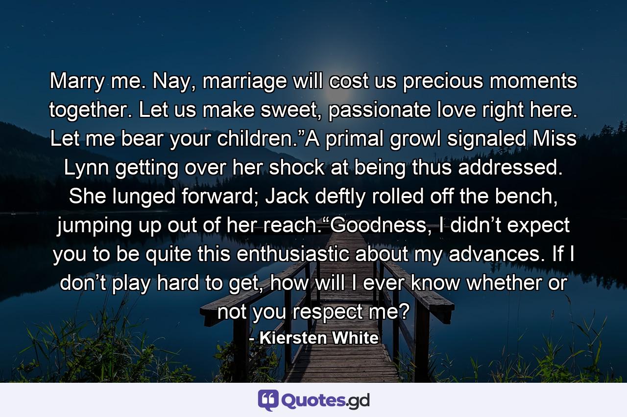 Marry me. Nay, marriage will cost us precious moments together. Let us make sweet, passionate love right here. Let me bear your children.”A primal growl signaled Miss Lynn getting over her shock at being thus addressed. She lunged forward; Jack deftly rolled off the bench, jumping up out of her reach.“Goodness, I didn’t expect you to be quite this enthusiastic about my advances. If I don’t play hard to get, how will I ever know whether or not you respect me? - Quote by Kiersten White