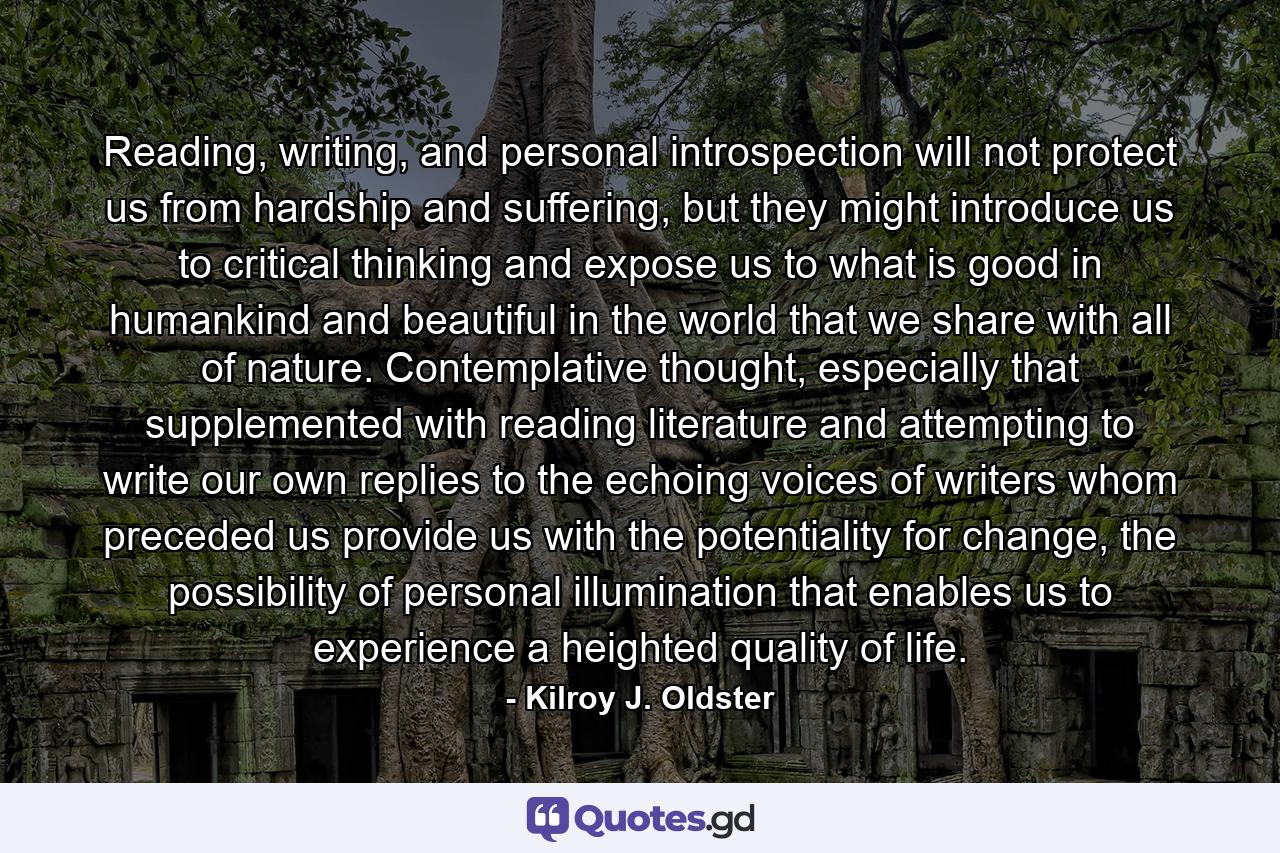 Reading, writing, and personal introspection will not protect us from hardship and suffering, but they might introduce us to critical thinking and expose us to what is good in humankind and beautiful in the world that we share with all of nature. Contemplative thought, especially that supplemented with reading literature and attempting to write our own replies to the echoing voices of writers whom preceded us provide us with the potentiality for change, the possibility of personal illumination that enables us to experience a heighted quality of life. - Quote by Kilroy J. Oldster