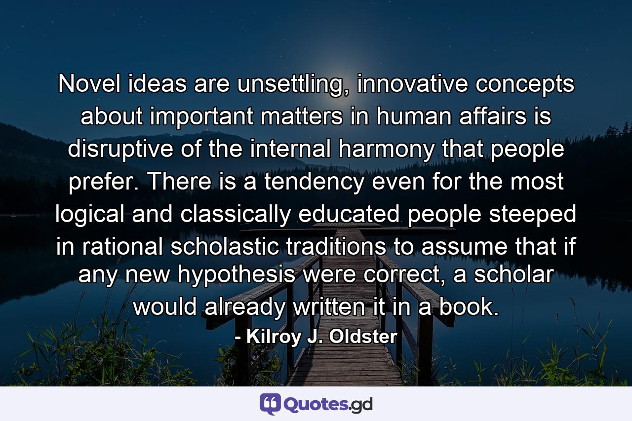 Novel ideas are unsettling, innovative concepts about important matters in human affairs is disruptive of the internal harmony that people prefer. There is a tendency even for the most logical and classically educated people steeped in rational scholastic traditions to assume that if any new hypothesis were correct, a scholar would already written it in a book. - Quote by Kilroy J. Oldster