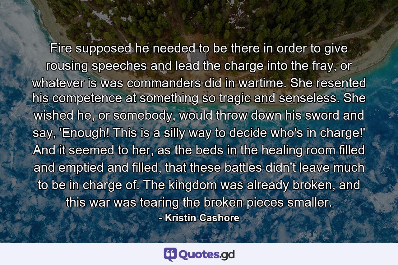 Fire supposed he needed to be there in order to give rousing speeches and lead the charge into the fray, or whatever is was commanders did in wartime. She resented his competence at something so tragic and senseless. She wished he, or somebody, would throw down his sword and say, 'Enough! This is a silly way to decide who's in charge!' And it seemed to her, as the beds in the healing room filled and emptied and filled, that these battles didn't leave much to be in charge of. The kingdom was already broken, and this war was tearing the broken pieces smaller. - Quote by Kristin Cashore