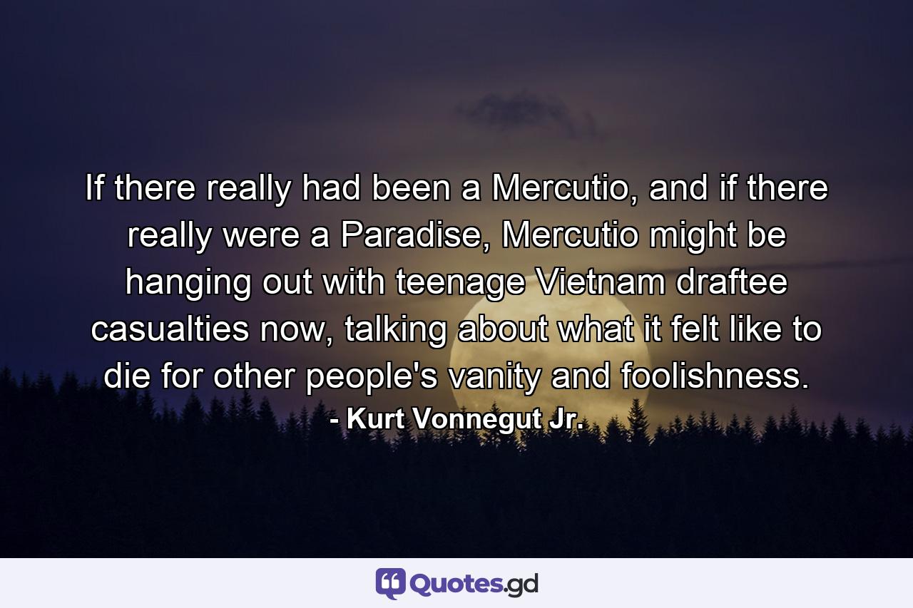 If there really had been a Mercutio, and if there really were a Paradise, Mercutio might be hanging out with teenage Vietnam draftee casualties now, talking about what it felt like to die for other people's vanity and foolishness. - Quote by Kurt Vonnegut Jr.