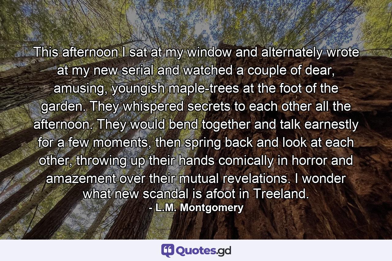 This afternoon I sat at my window and alternately wrote at my new serial and watched a couple of dear, amusing, youngish maple-trees at the foot of the garden. They whispered secrets to each other all the afternoon. They would bend together and talk earnestly for a few moments, then spring back and look at each other, throwing up their hands comically in horror and amazement over their mutual revelations. I wonder what new scandal is afoot in Treeland. - Quote by L.M. Montgomery