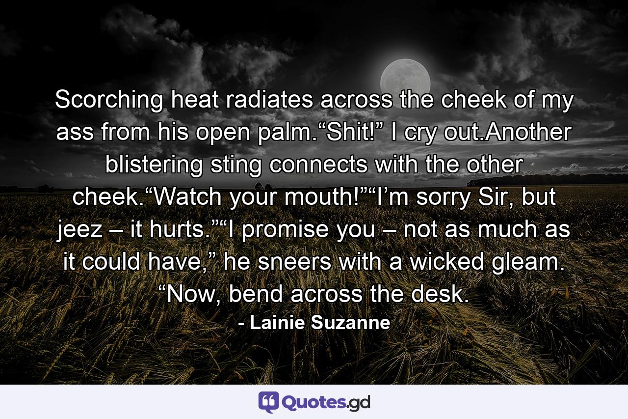 Scorching heat radiates across the cheek of my ass from his open palm.“Shit!” I cry out.Another blistering sting connects with the other cheek.“Watch your mouth!”“I’m sorry Sir, but jeez – it hurts.”“I promise you – not as much as it could have,” he sneers with a wicked gleam. “Now, bend across the desk. - Quote by Lainie Suzanne