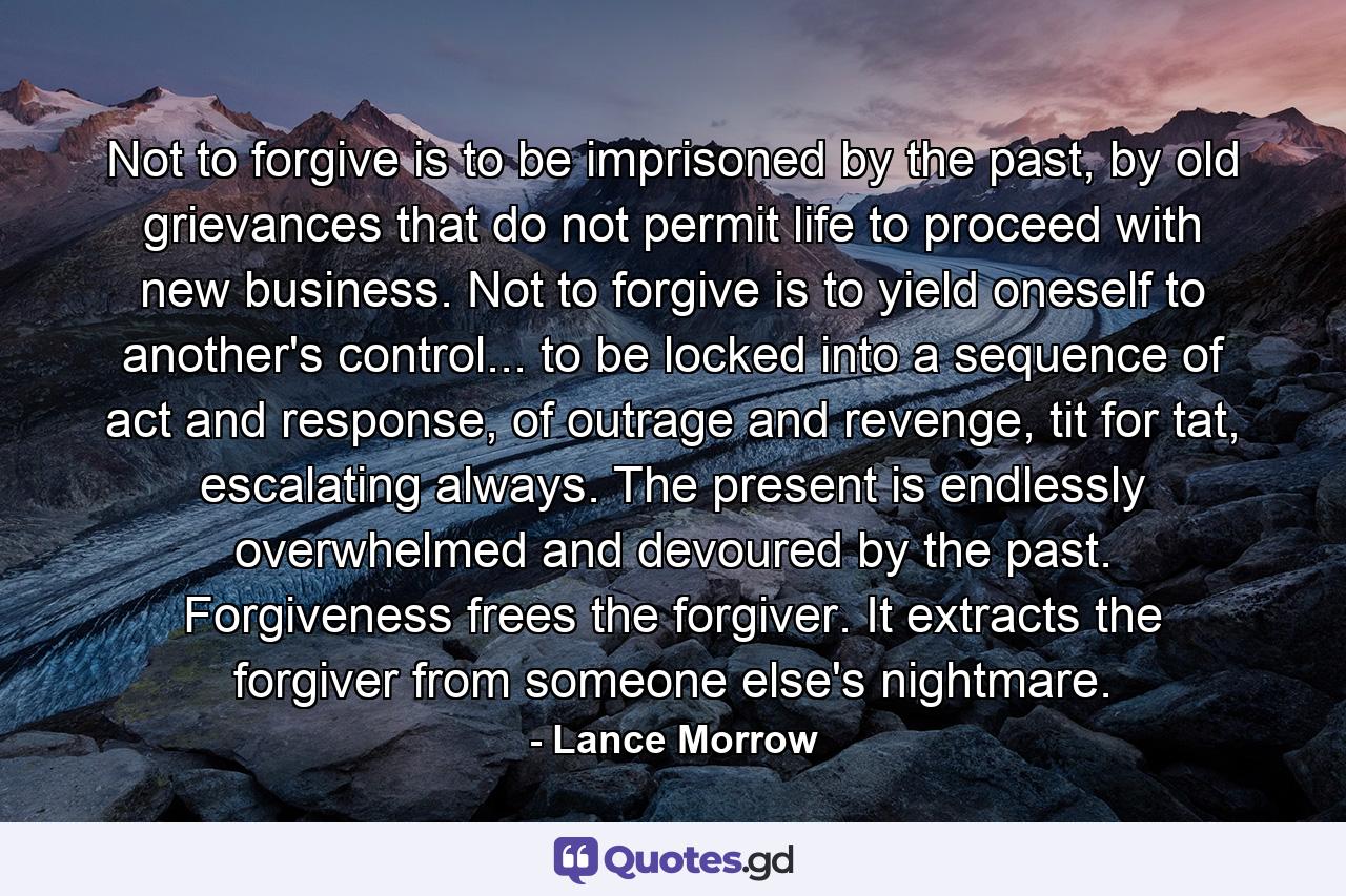 Not to forgive is to be imprisoned by the past, by old grievances that do not permit life to proceed with new business. Not to forgive is to yield oneself to another's control... to be locked into a sequence of act and response, of outrage and revenge, tit for tat, escalating always. The present is endlessly overwhelmed and devoured by the past. Forgiveness frees the forgiver. It extracts the forgiver from someone else's nightmare. - Quote by Lance Morrow