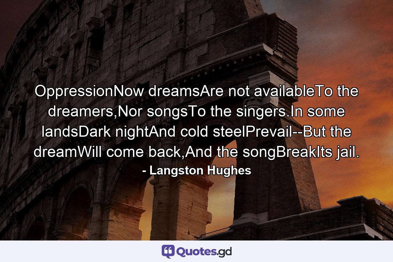 OppressionNow dreamsAre not availableTo the dreamers,Nor songsTo the singers.In some landsDark nightAnd cold steelPrevail--But the dreamWill come back,And the songBreakIts jail. - Quote by Langston Hughes