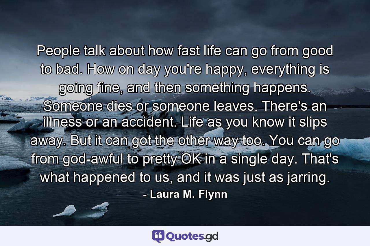 People talk about how fast life can go from good to bad. How on day you're happy, everything is going fine, and then something happens. Someone dies or someone leaves. There's an illness or an accident. Life as you know it slips away. But it can got the other way too. You can go from god-awful to pretty OK in a single day. That's what happened to us, and it was just as jarring. - Quote by Laura M. Flynn