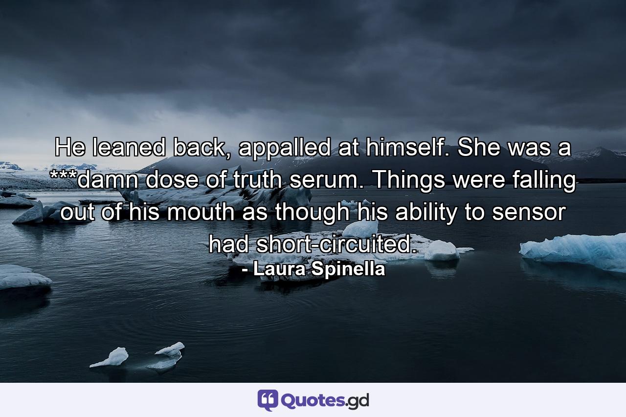 He leaned back, appalled at himself. She was a ***damn dose of truth serum. Things were falling out of his mouth as though his ability to sensor had short-circuited. - Quote by Laura Spinella