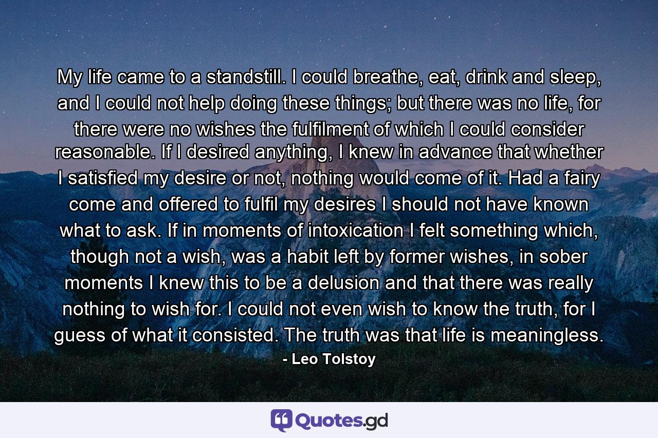 My life came to a standstill. I could breathe, eat, drink and sleep, and I could not help doing these things; but there was no life, for there were no wishes the fulfilment of which I could consider reasonable. If I desired anything, I knew in advance that whether I satisfied my desire or not, nothing would come of it. Had a fairy come and offered to fulfil my desires I should not have known what to ask. If in moments of intoxication I felt something which, though not a wish, was a habit left by former wishes, in sober moments I knew this to be a delusion and that there was really nothing to wish for. I could not even wish to know the truth, for I guess of what it consisted. The truth was that life is meaningless. - Quote by Leo Tolstoy