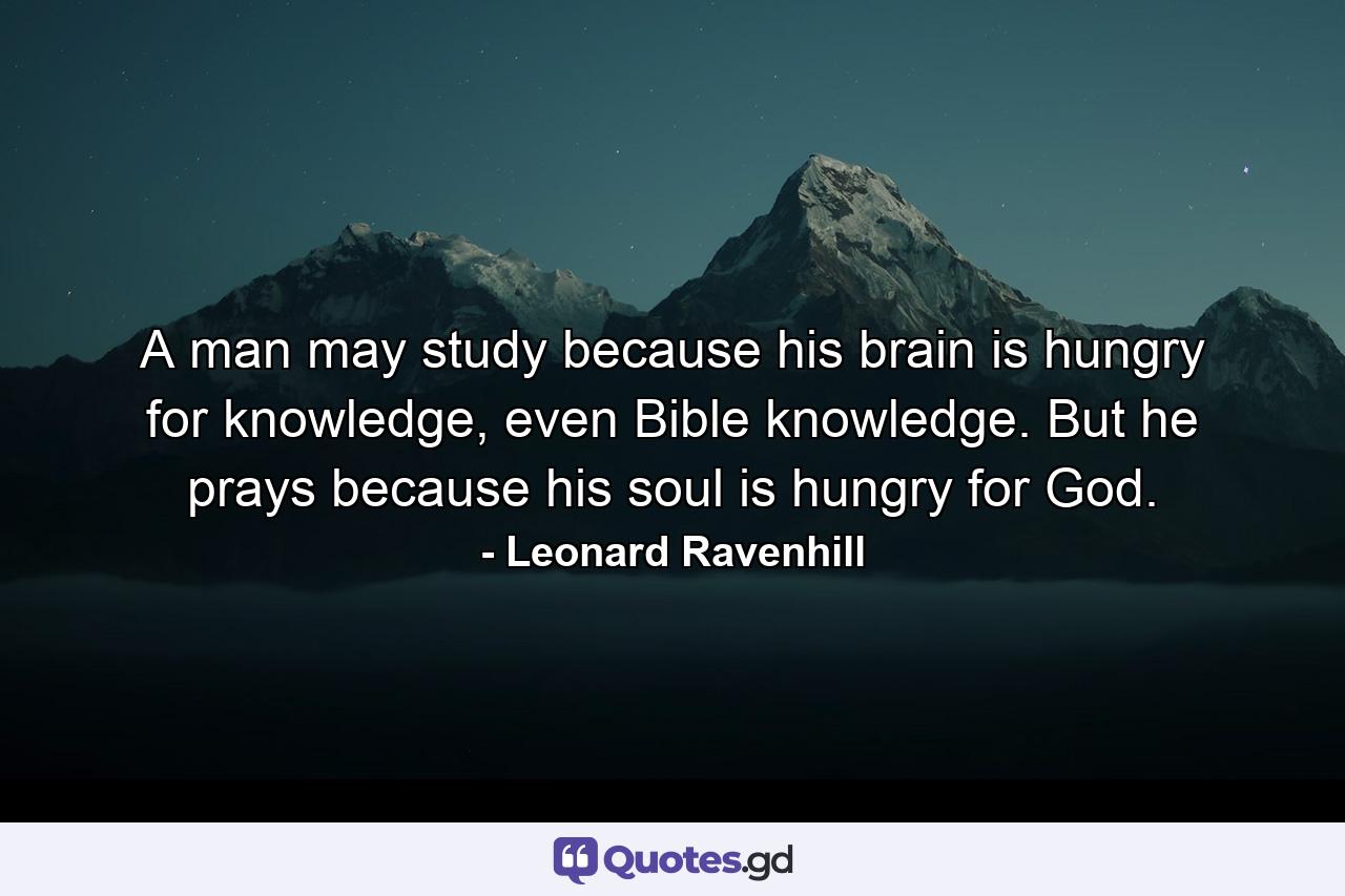 A man may study because his brain is hungry for knowledge, even Bible knowledge. But he prays because his soul is hungry for God. - Quote by Leonard Ravenhill