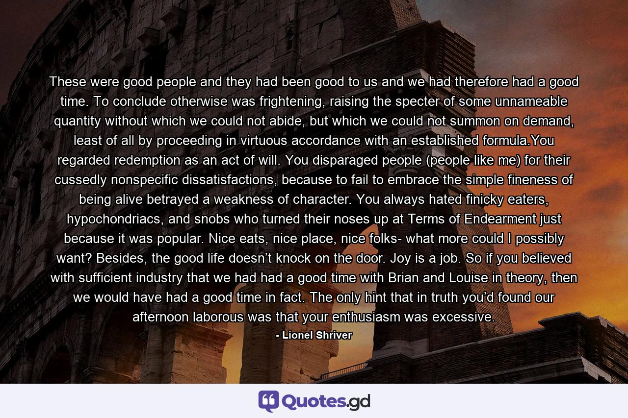 These were good people and they had been good to us and we had therefore had a good time. To conclude otherwise was frightening, raising the specter of some unnameable quantity without which we could not abide, but which we could not summon on demand, least of all by proceeding in virtuous accordance with an established formula.You regarded redemption as an act of will. You disparaged people (people like me) for their cussedly nonspecific dissatisfactions, because to fail to embrace the simple fineness of being alive betrayed a weakness of character. You always hated finicky eaters, hypochondriacs, and snobs who turned their noses up at Terms of Endearment just because it was popular. Nice eats, nice place, nice folks- what more could I possibly want? Besides, the good life doesn’t knock on the door. Joy is a job. So if you believed with sufficient industry that we had had a good time with Brian and Louise in theory, then we would have had a good time in fact. The only hint that in truth you’d found our afternoon laborous was that your enthusiasm was excessive. - Quote by Lionel Shriver