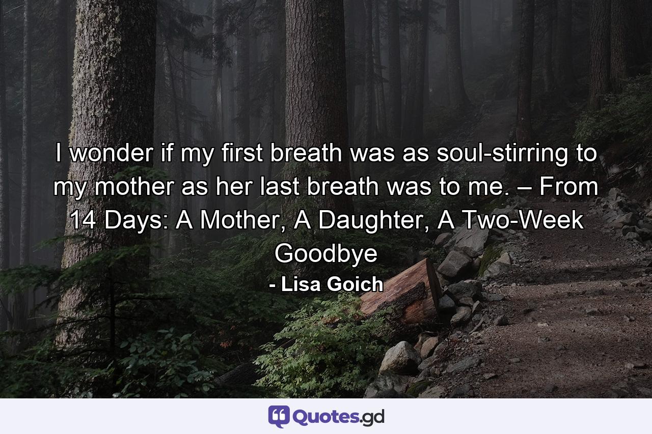 I wonder if my first breath was as soul-stirring to my mother as her last breath was to me. – From 14 Days: A Mother, A Daughter, A Two-Week Goodbye - Quote by Lisa Goich