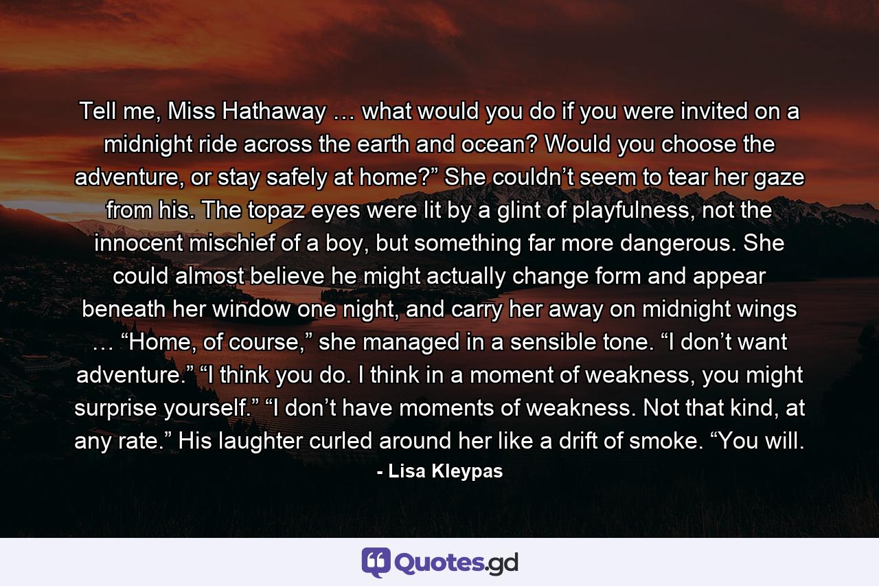Tell me, Miss Hathaway … what would you do if you were invited on a midnight ride across the earth and ocean? Would you choose the adventure, or stay safely at home?” She couldn’t seem to tear her gaze from his. The topaz eyes were lit by a glint of playfulness, not the innocent mischief of a boy, but something far more dangerous. She could almost believe he might actually change form and appear beneath her window one night, and carry her away on midnight wings … “Home, of course,” she managed in a sensible tone. “I don’t want adventure.” “I think you do. I think in a moment of weakness, you might surprise yourself.” “I don’t have moments of weakness. Not that kind, at any rate.” His laughter curled around her like a drift of smoke. “You will. - Quote by Lisa Kleypas