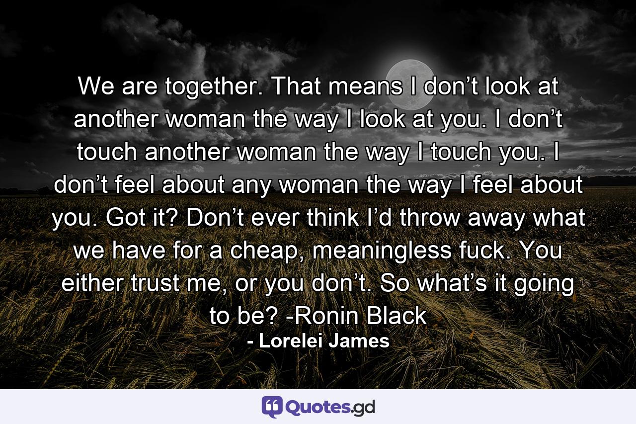 We are together. That means I don’t look at another woman the way I look at you. I don’t touch another woman the way I touch you. I don’t feel about any woman the way I feel about you. Got it? Don’t ever think I’d throw away what we have for a cheap, meaningless fuck. You either trust me, or you don’t. So what’s it going to be? -Ronin Black - Quote by Lorelei James