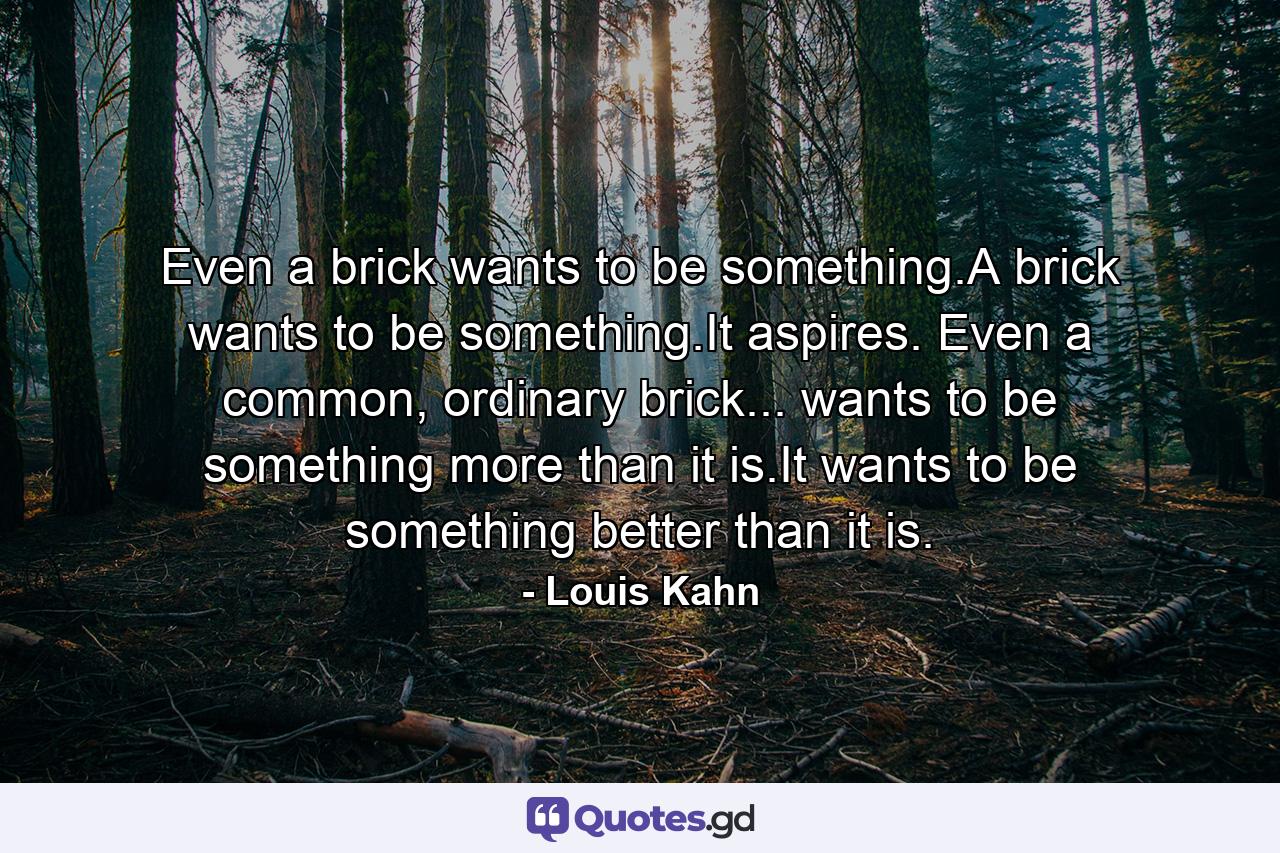 Even a brick wants to be something.A brick wants to be something.It aspires. Even a common, ordinary brick... wants to be something more than it is.It wants to be something better than it is. - Quote by Louis Kahn