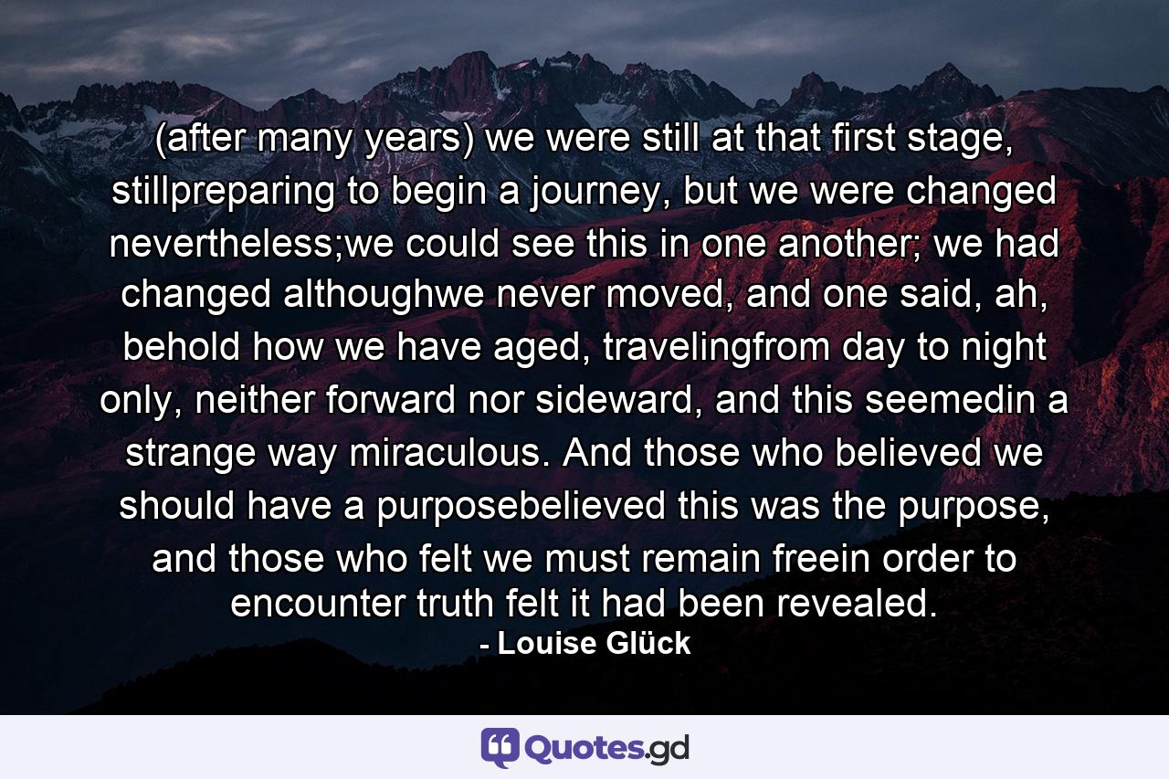 (after many years) we were still at that first stage, stillpreparing to begin a journey, but we were changed nevertheless;we could see this in one another; we had changed althoughwe never moved, and one said, ah, behold how we have aged, travelingfrom day to night only, neither forward nor sideward, and this seemedin a strange way miraculous. And those who believed we should have a purposebelieved this was the purpose, and those who felt we must remain freein order to encounter truth felt it had been revealed. - Quote by Louise Glück