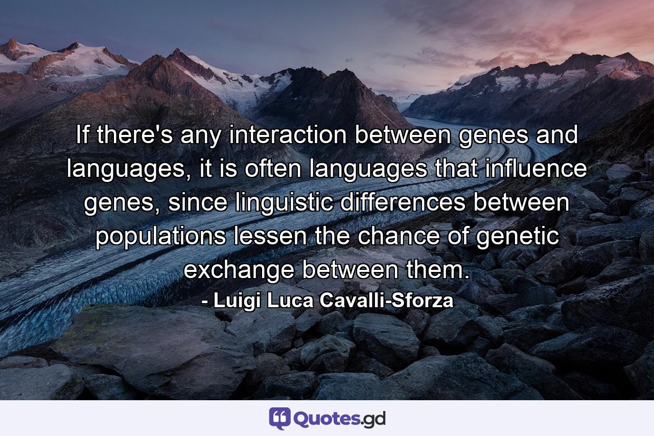 If there's any interaction between genes and languages, it is often languages that influence genes, since linguistic differences between populations lessen the chance of genetic exchange between them. - Quote by Luigi Luca Cavalli-Sforza