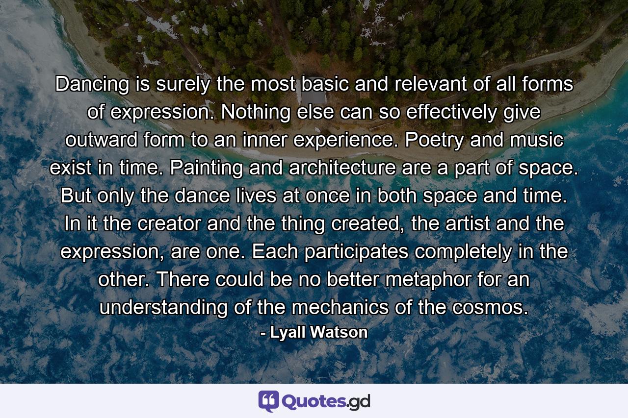 Dancing is surely the most basic and relevant of all forms of expression. Nothing else can so effectively give outward form to an inner experience. Poetry and music exist in time. Painting and architecture are a part of space. But only the dance lives at once in both space and time. In it the creator and the thing created, the artist and the expression, are one. Each participates completely in the other. There could be no better metaphor for an understanding of the mechanics of the cosmos. - Quote by Lyall Watson