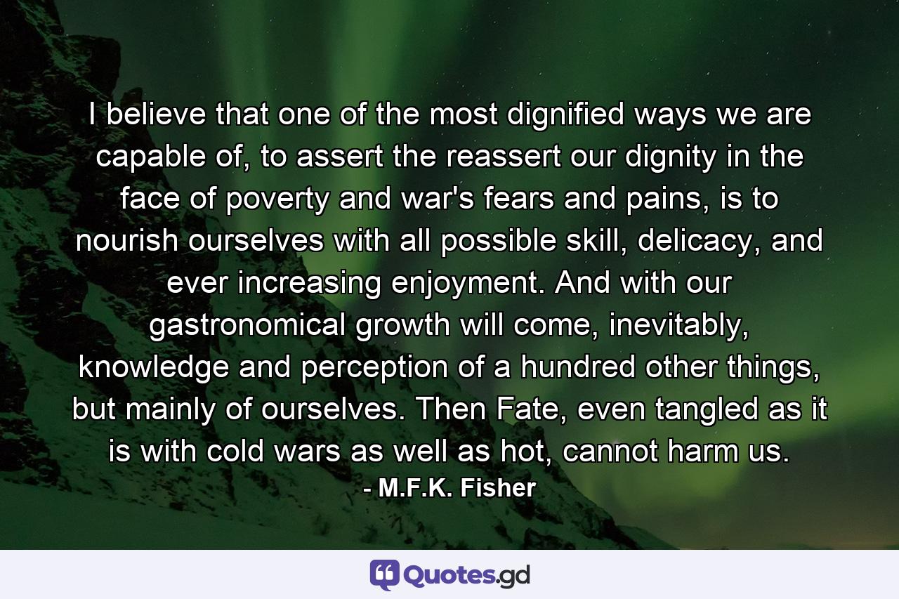 I believe that one of the most dignified ways we are capable of, to assert the reassert our dignity in the face of poverty and war's fears and pains, is to nourish ourselves with all possible skill, delicacy, and ever increasing enjoyment. And with our gastronomical growth will come, inevitably, knowledge and perception of a hundred other things, but mainly of ourselves. Then Fate, even tangled as it is with cold wars as well as hot, cannot harm us. - Quote by M.F.K. Fisher