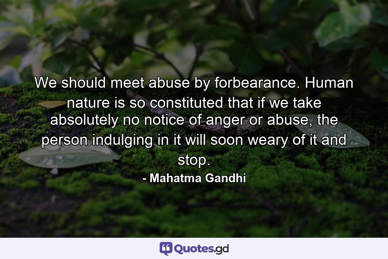 We should meet abuse by forbearance. Human nature is so constituted that if we take absolutely no notice of anger or abuse, the person indulging in it will soon weary of it and stop. - Quote by Mahatma Gandhi