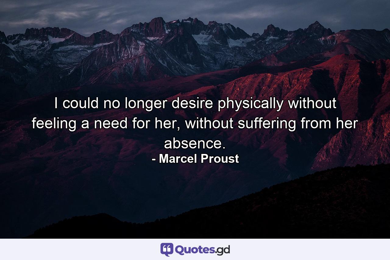 I could no longer desire physically without feeling a need for her, without suffering from her absence. - Quote by Marcel Proust