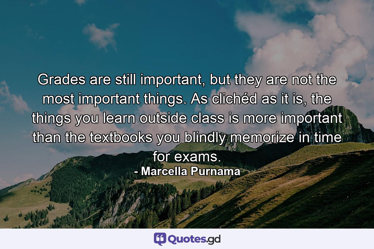 Grades are still important, but they are not the most important things. As clichéd as it is, the things you learn outside class is more important than the textbooks you blindly memorize in time for exams. - Quote by Marcella Purnama