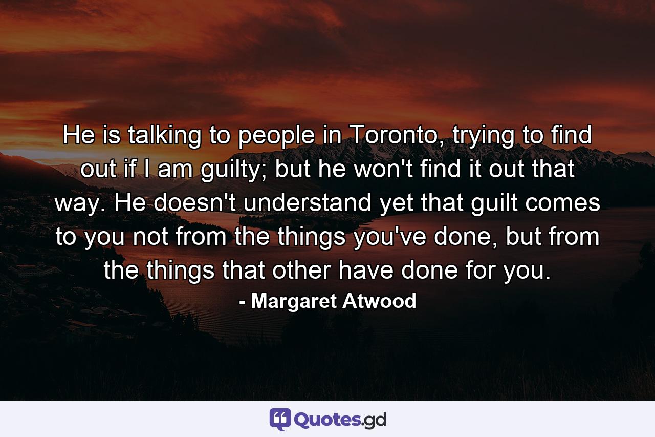 He is talking to people in Toronto, trying to find out if I am guilty; but he won't find it out that way. He doesn't understand yet that guilt comes to you not from the things you've done, but from the things that other have done for you. - Quote by Margaret Atwood