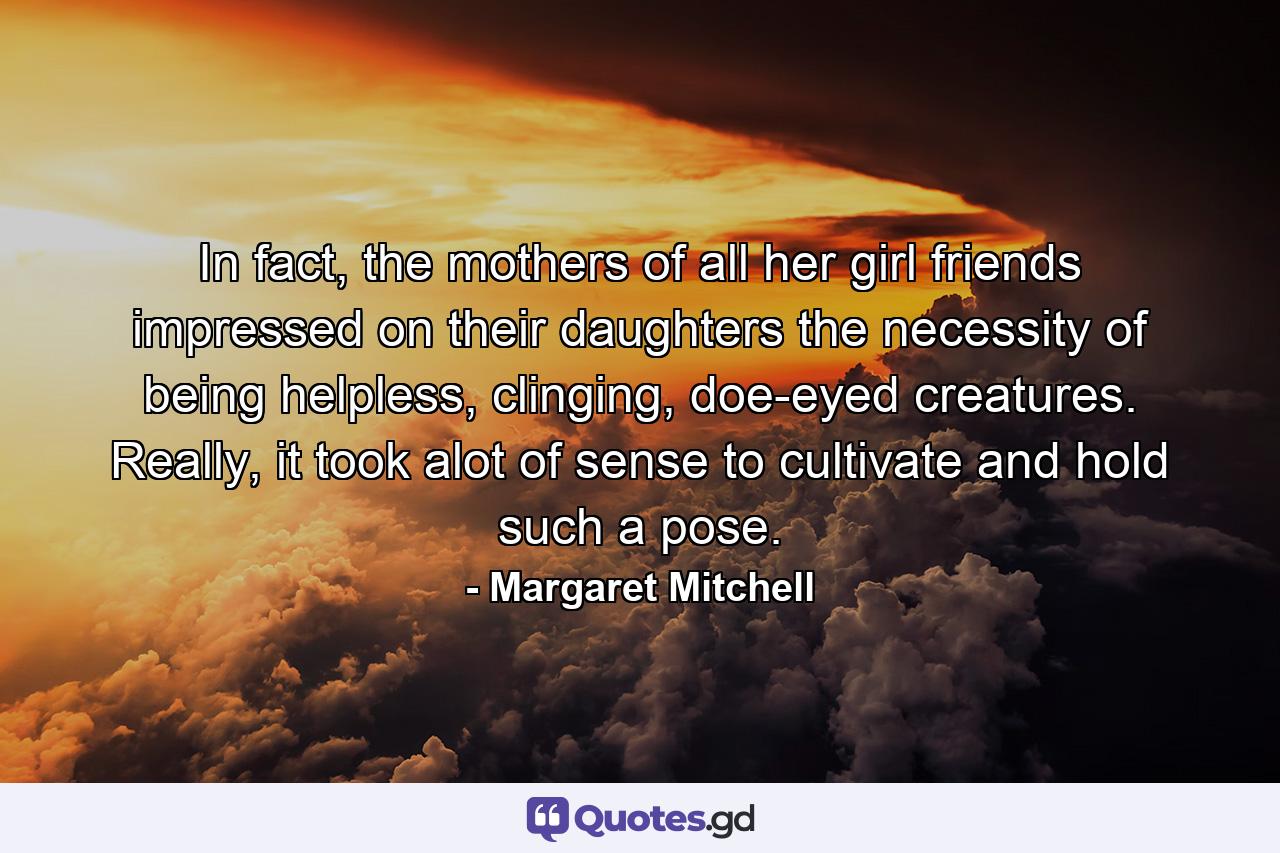 In fact, the mothers of all her girl friends impressed on their daughters the necessity of being helpless, clinging, doe-eyed creatures. Really, it took alot of sense to cultivate and hold such a pose. - Quote by Margaret Mitchell