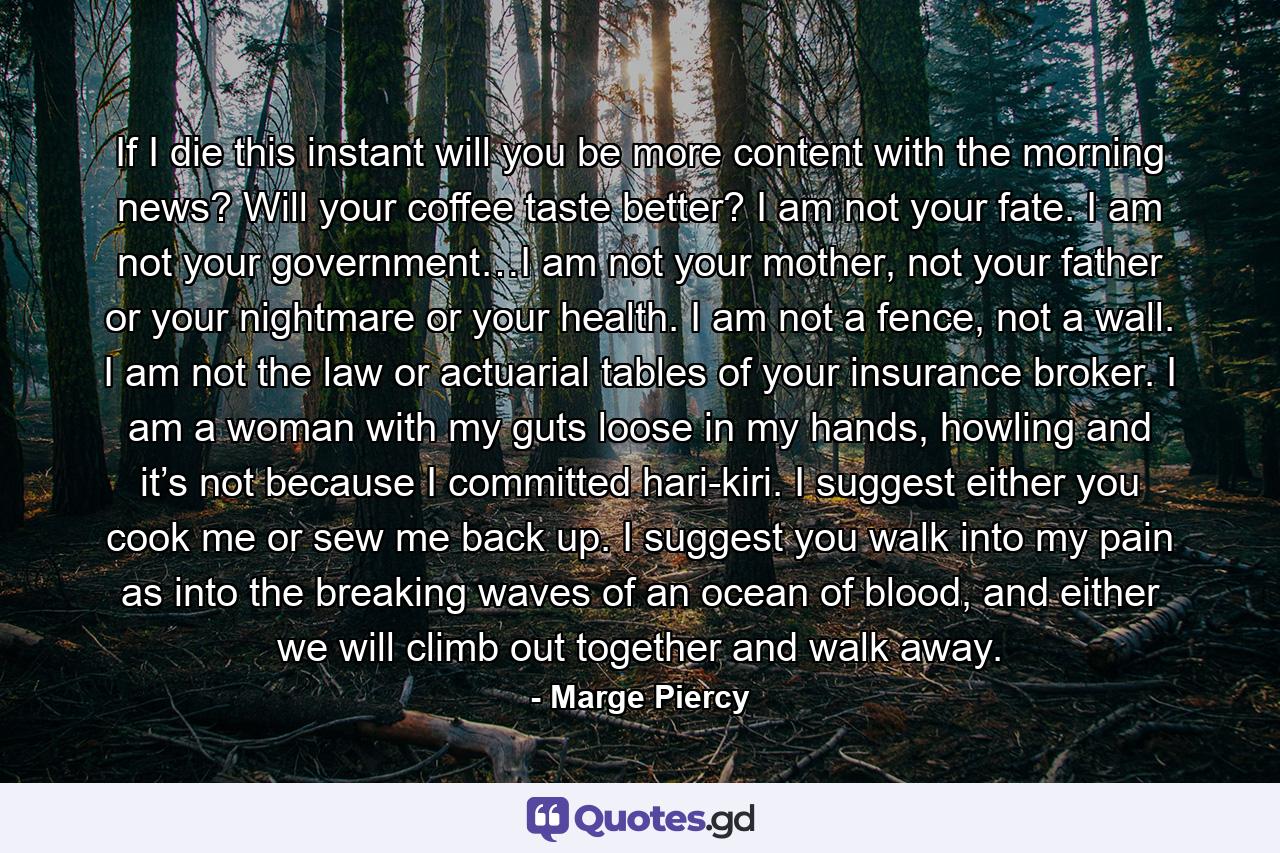 If I die this instant will you be more content with the morning news? Will your coffee taste better? I am not your fate. I am not your government…I am not your mother, not your father or your nightmare or your health. I am not a fence, not a wall. I am not the law or actuarial tables of your insurance broker. I am a woman with my guts loose in my hands, howling and it’s not because I committed hari-kiri. I suggest either you cook me or sew me back up. I suggest you walk into my pain as into the breaking waves of an ocean of blood, and either we will climb out together and walk away. - Quote by Marge Piercy
