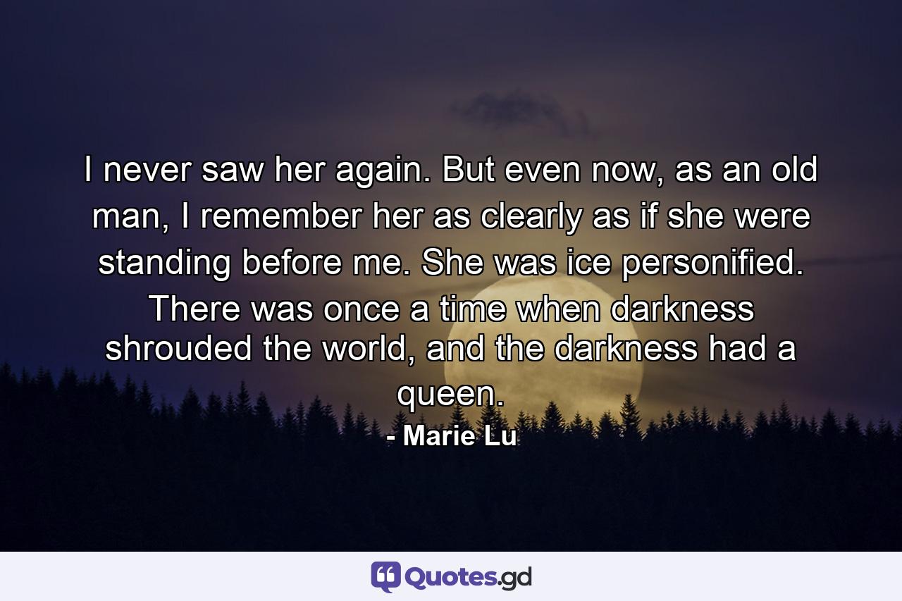 I never saw her again. But even now, as an old man, I remember her as clearly as if she were standing before me. She was ice personified. There was once a time when darkness shrouded the world, and the darkness had a queen. - Quote by Marie Lu