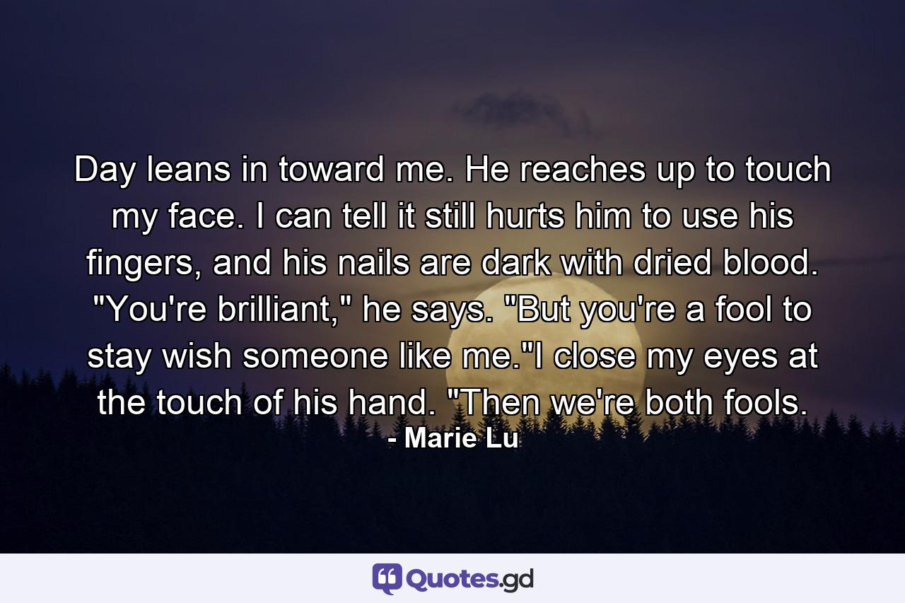 Day leans in toward me. He reaches up to touch my face. I can tell it still hurts him to use his fingers, and his nails are dark with dried blood. 