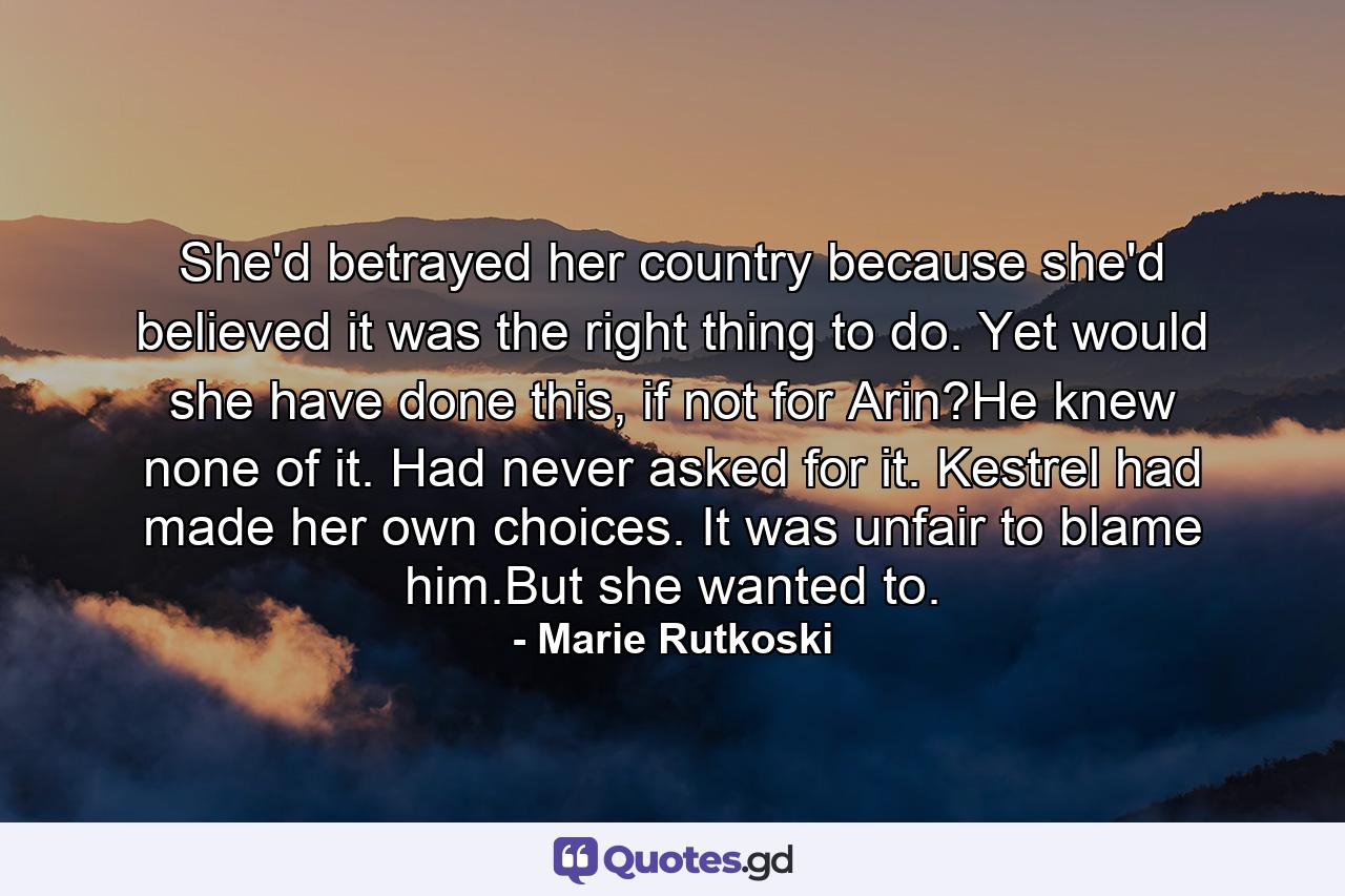 She'd betrayed her country because she'd believed it was the right thing to do. Yet would she have done this, if not for Arin?He knew none of it. Had never asked for it. Kestrel had made her own choices. It was unfair to blame him.But she wanted to. - Quote by Marie Rutkoski