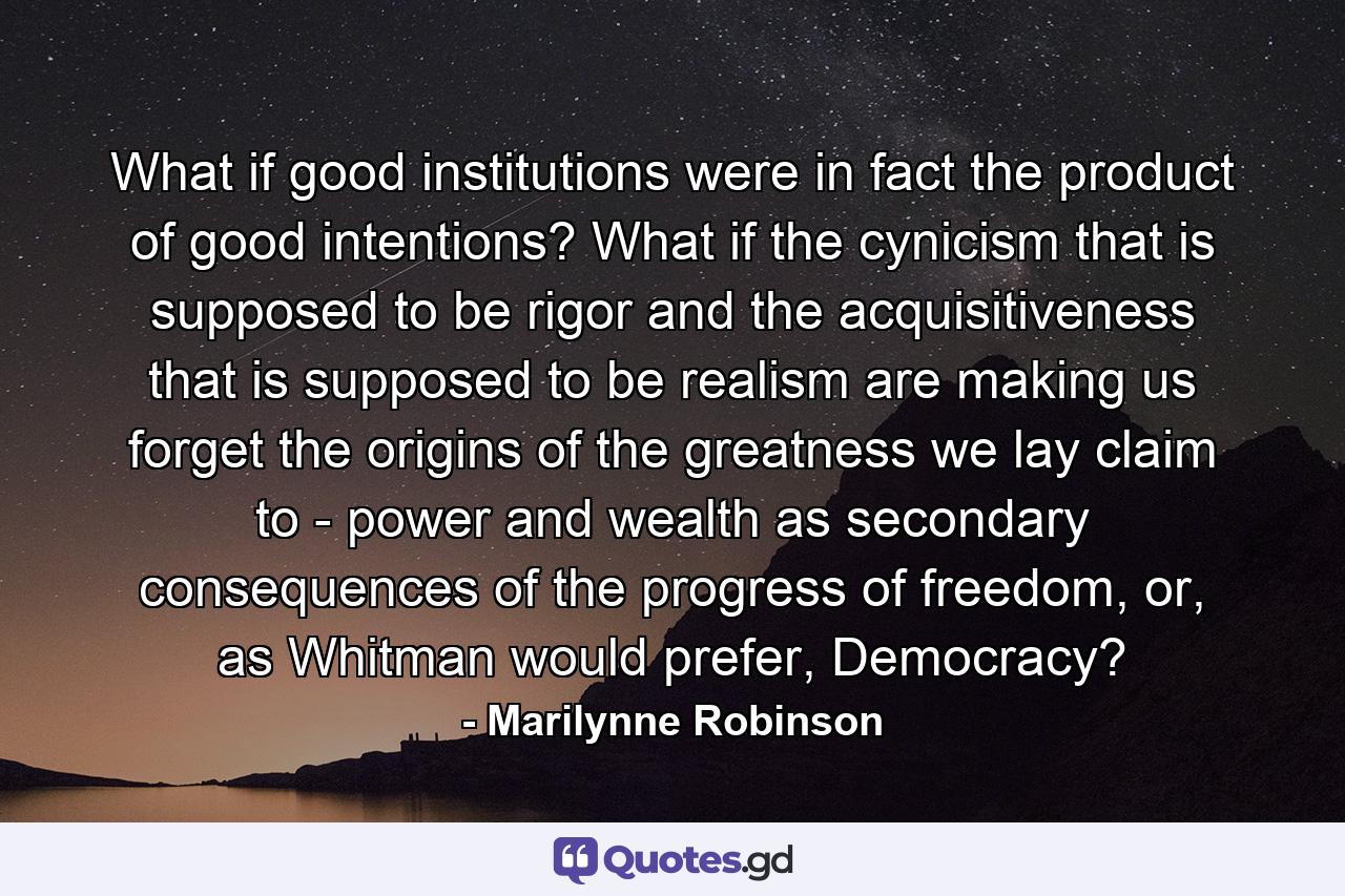 What if good institutions were in fact the product of good intentions? What if the cynicism that is supposed to be rigor and the acquisitiveness that is supposed to be realism are making us forget the origins of the greatness we lay claim to - power and wealth as secondary consequences of the progress of freedom, or, as Whitman would prefer, Democracy? - Quote by Marilynne Robinson