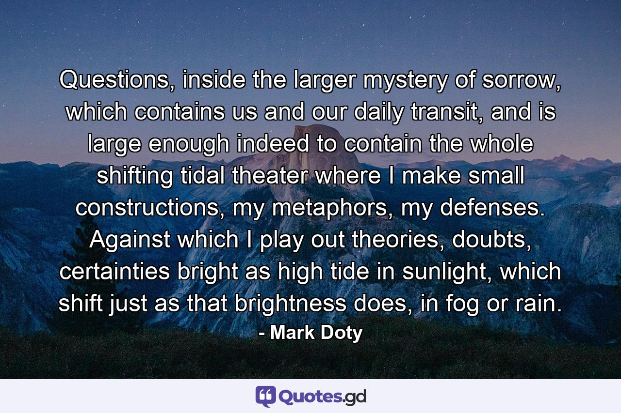 Questions, inside the larger mystery of sorrow, which contains us and our daily transit, and is large enough indeed to contain the whole shifting tidal theater where I make small constructions, my metaphors, my defenses. Against which I play out theories, doubts, certainties bright as high tide in sunlight, which shift just as that brightness does, in fog or rain. - Quote by Mark Doty