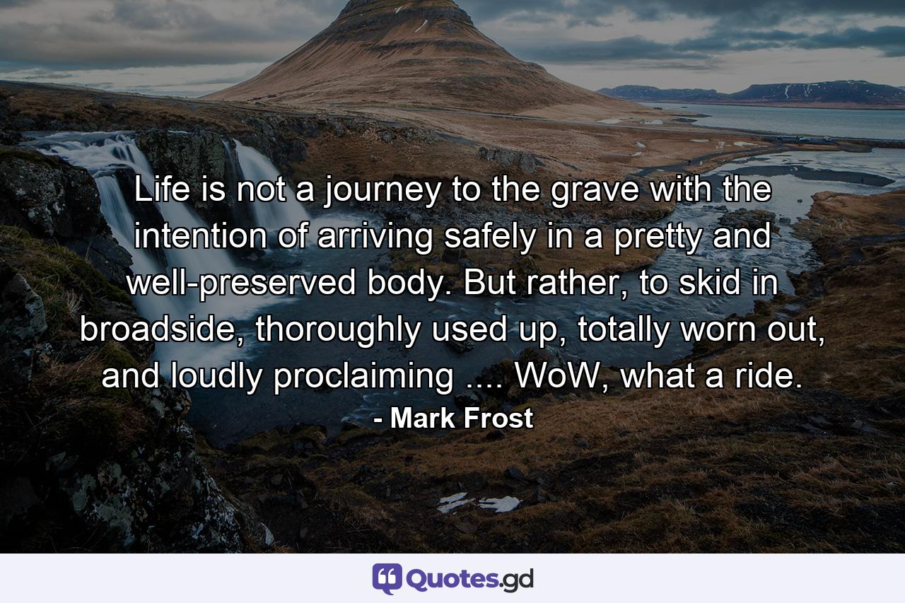 Life is not a journey to the grave with the intention of arriving safely in a pretty and well-preserved body. But rather, to skid in broadside, thoroughly used up, totally worn out, and loudly proclaiming .... WoW, what a ride. - Quote by Mark Frost