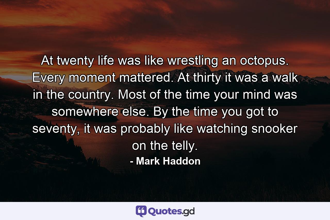 At twenty life was like wrestling an octopus. Every moment mattered. At thirty it was a walk in the country. Most of the time your mind was somewhere else. By the time you got to seventy, it was probably like watching snooker on the telly. - Quote by Mark Haddon